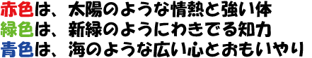 赤色は、太陽のような情熱と強い体 緑色は、新緑のようにわきでる知力 青色は、海のような広い心とおもいやり